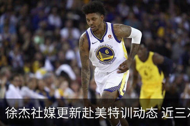 徐杰社媒更新赴美特训动态 近三次入选男篮集训均无缘正规大名单